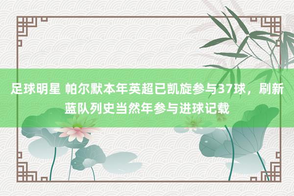 足球明星 帕尔默本年英超已凯旋参与37球，刷新蓝队列史当然年参与进球记载