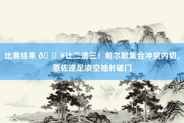 比赛结果 💥让二追三！帕尔默集合冲突内切，恩佐逆足凌空抽射破门