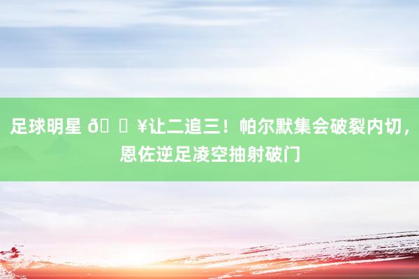 足球明星 💥让二追三！帕尔默集会破裂内切，恩佐逆足凌空抽射破门