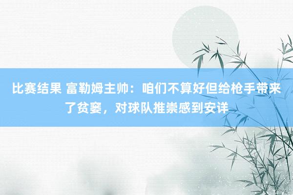 比赛结果 富勒姆主帅：咱们不算好但给枪手带来了贫窭，对球队推崇感到安详