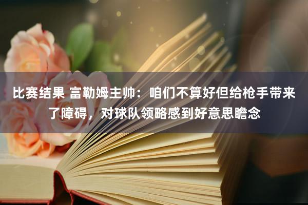 比赛结果 富勒姆主帅：咱们不算好但给枪手带来了障碍，对球队领略感到好意思瞻念