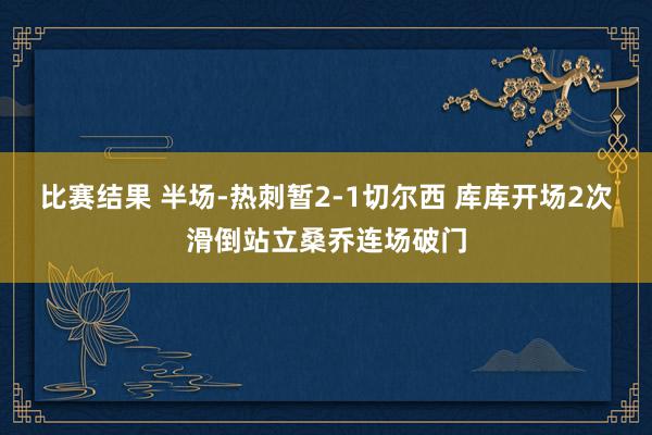 比赛结果 半场-热刺暂2-1切尔西 库库开场2次滑倒站立桑乔连场破门