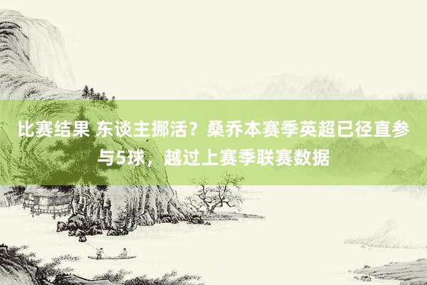 比赛结果 东谈主挪活？桑乔本赛季英超已径直参与5球，越过上赛季联赛数据