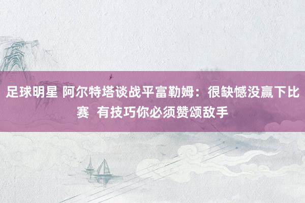 足球明星 阿尔特塔谈战平富勒姆：很缺憾没赢下比赛  有技巧你必须赞颂敌手