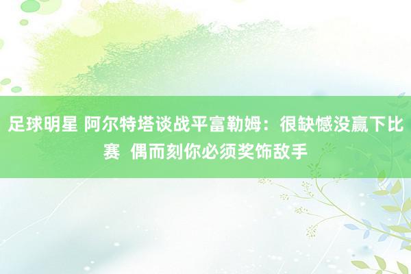 足球明星 阿尔特塔谈战平富勒姆：很缺憾没赢下比赛  偶而刻你必须奖饰敌手