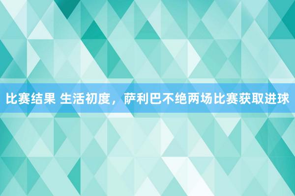 比赛结果 生活初度，萨利巴不绝两场比赛获取进球