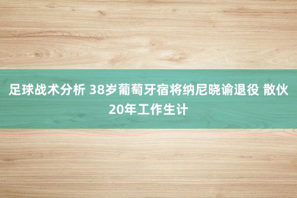 足球战术分析 38岁葡萄牙宿将纳尼晓谕退役 散伙20年工作生计