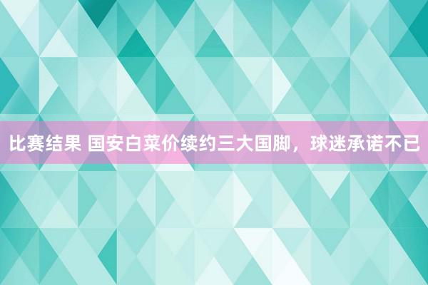 比赛结果 国安白菜价续约三大国脚，球迷承诺不已