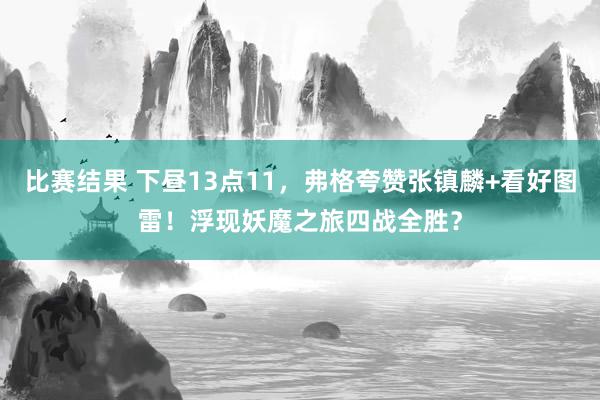 比赛结果 下昼13点11，弗格夸赞张镇麟+看好图雷！浮现妖魔之旅四战全胜？