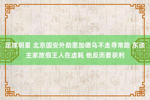 足球明星 北京国安外助恩加德乌不走寻常路 东谈主家放假王人在虚耗 他反而要获利