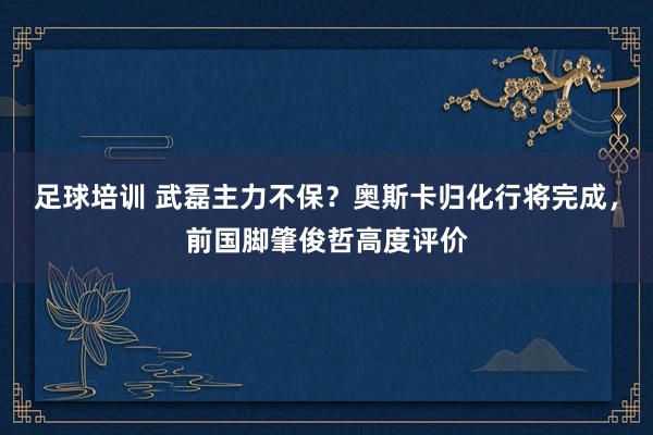 足球培训 武磊主力不保？奥斯卡归化行将完成，前国脚肇俊哲高度评价