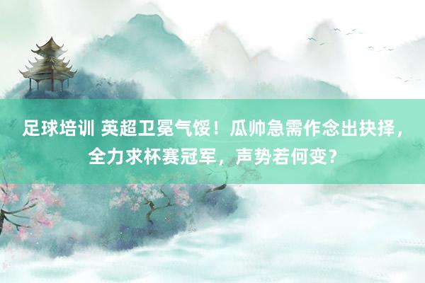 足球培训 英超卫冕气馁！瓜帅急需作念出抉择，全力求杯赛冠军，声势若何变？