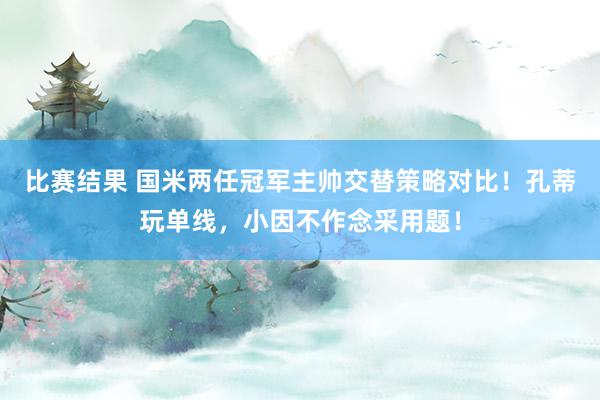 比赛结果 国米两任冠军主帅交替策略对比！孔蒂玩单线，小因不作念采用题！